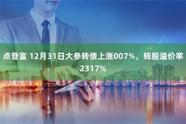 点登富 12月31日大参转债上涨007%，转股溢价率2317%