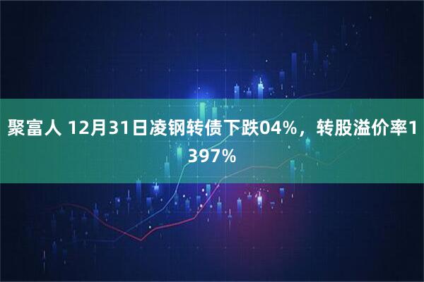 聚富人 12月31日凌钢转债下跌04%，转股溢价率1397%