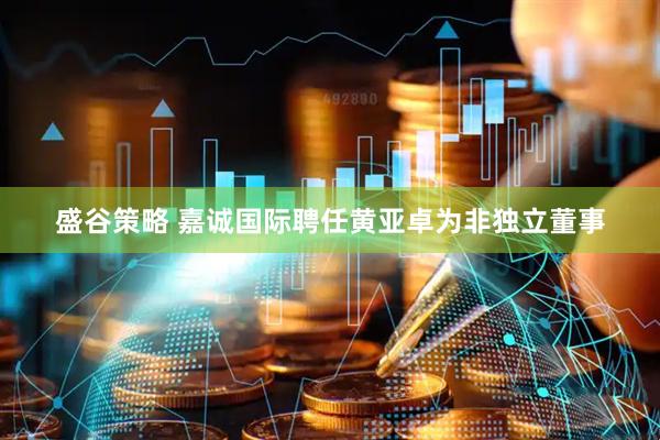 盛谷策略 嘉诚国际聘任黄亚卓为非独立董事