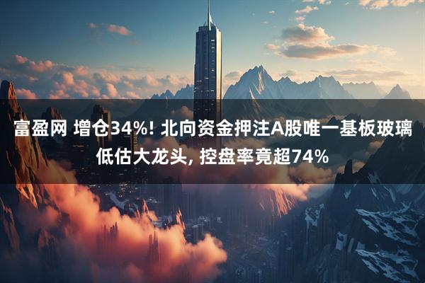 富盈网 增仓34%! 北向资金押注A股唯一基板玻璃低估大龙头, 控盘率竟超74%