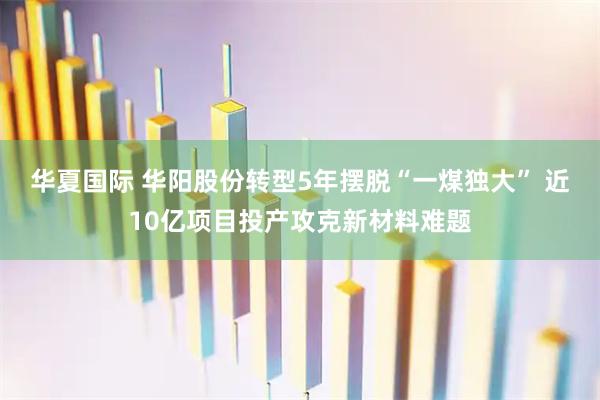 华夏国际 华阳股份转型5年摆脱“一煤独大” 近10亿项目投产攻克新材料难题