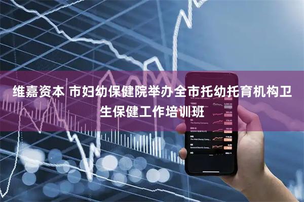 维嘉资本 市妇幼保健院举办全市托幼托育机构卫生保健工作培训班