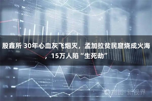 股鑫所 30年心血灰飞烟灭，孟加拉贫民窟烧成火海，15万人陷“生死劫”