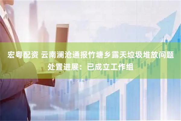 宏粤配资 云南澜沧通报竹塘乡露天垃圾堆放问题处置进展：已成立工作组