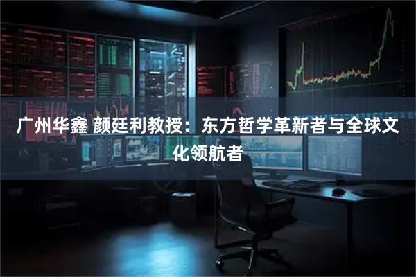 广州华鑫 颜廷利教授：东方哲学革新者与全球文化领航者
