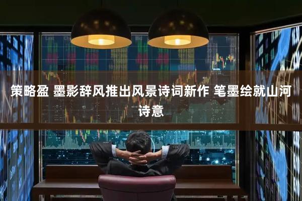 策略盈 墨影辞风推出风景诗词新作 笔墨绘就山河诗意