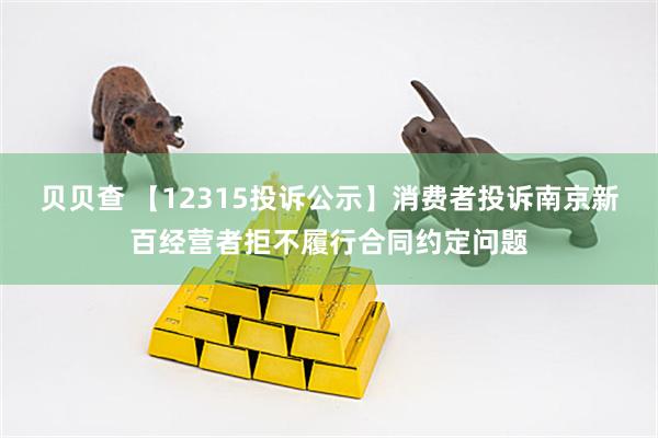 贝贝查 【12315投诉公示】消费者投诉南京新百经营者拒不履行合同约定问题