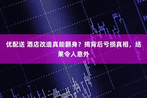 优配送 酒店改造真能翻身？揭背后亏损真相，结果令人意外