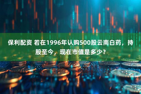 保利配资 若在1996年认购500股云南白药，持股至今，现在市值是多少？