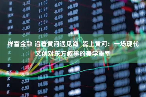 祥富金融 沿着黄河遇见海  瓷上黄河：一场现代文创对东方叙事的美学重塑