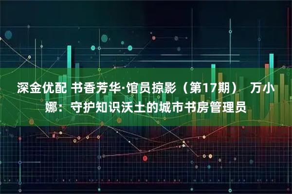 深金优配 书香芳华·馆员掠影（第17期）  万小娜：守护知识沃土的城市书房管理员
