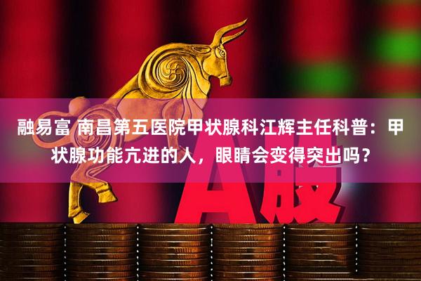 融易富 南昌第五医院甲状腺科江辉主任科普：甲状腺功能亢进的人，眼睛会变得突出吗？