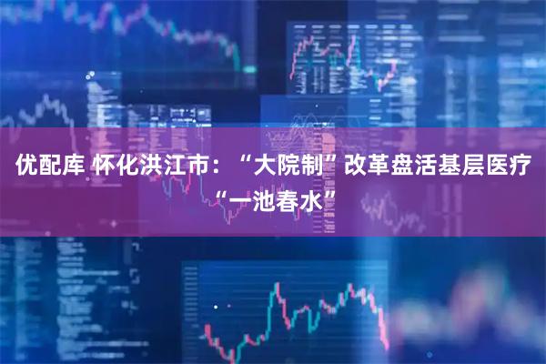 优配库 怀化洪江市：“大院制”改革盘活基层医疗“一池春水”