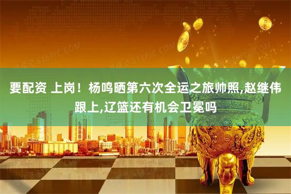 要配资 上岗！杨鸣晒第六次全运之旅帅照,赵继伟跟上,辽篮还有机会卫冕吗