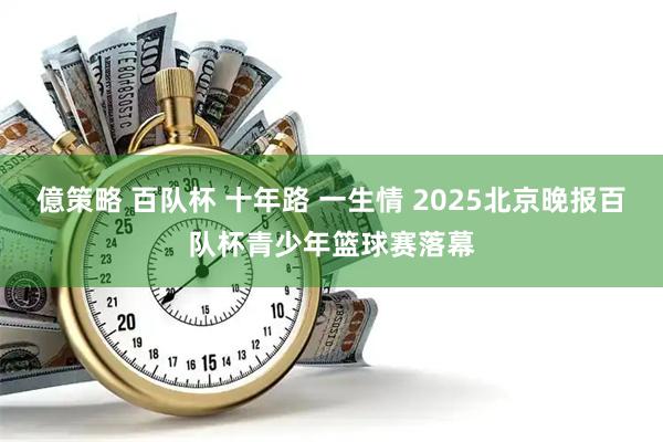 億策略 百队杯 十年路 一生情 2025北京晚报百队杯青少年篮球赛落幕
