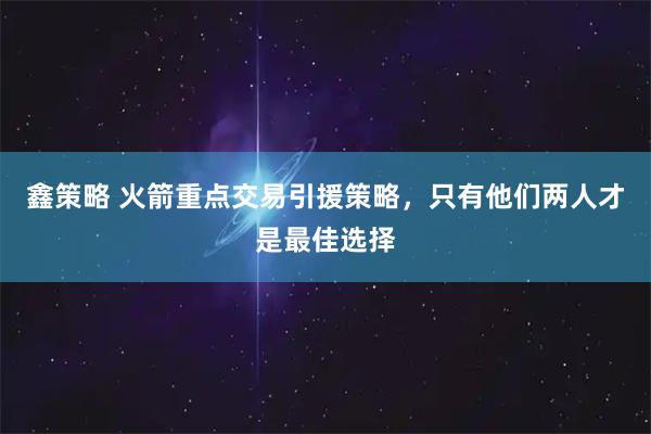 鑫策略 火箭重点交易引援策略，只有他们两人才是最佳选择