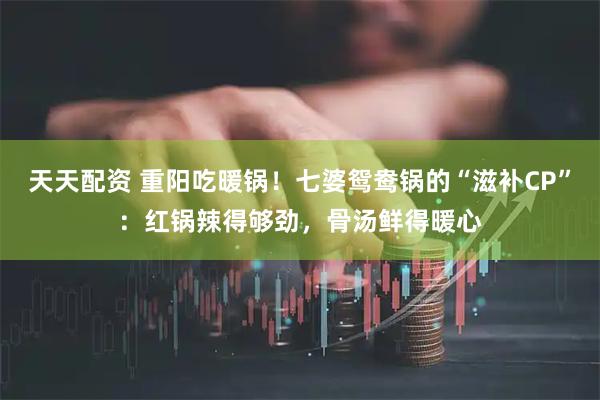 天天配资 重阳吃暖锅！七婆鸳鸯锅的“滋补CP”：红锅辣得够劲，骨汤鲜得暖心