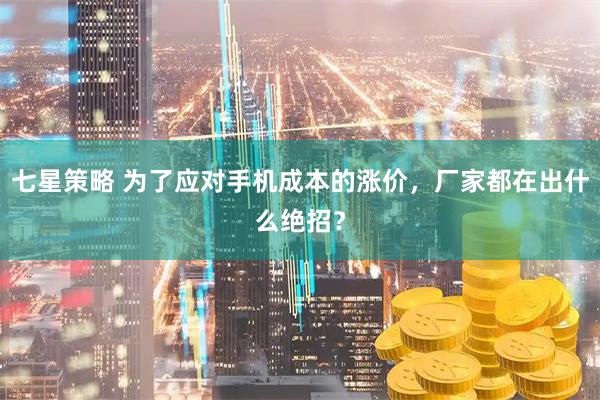 七星策略 为了应对手机成本的涨价，厂家都在出什么绝招？