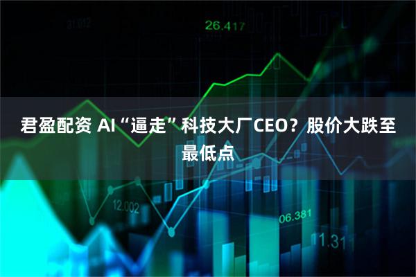君盈配资 AI“逼走”科技大厂CEO？股价大跌至最低点