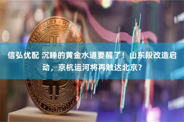 信弘优配 沉睡的黄金水道要醒了！山东段改造启动，京杭运河将再触达北京？