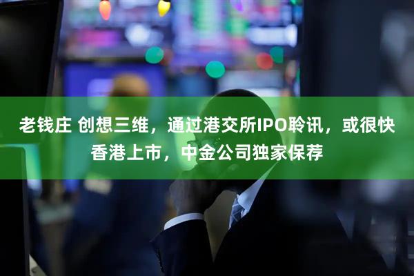 老钱庄 创想三维，通过港交所IPO聆讯，或很快香港上市，中金公司独家保荐