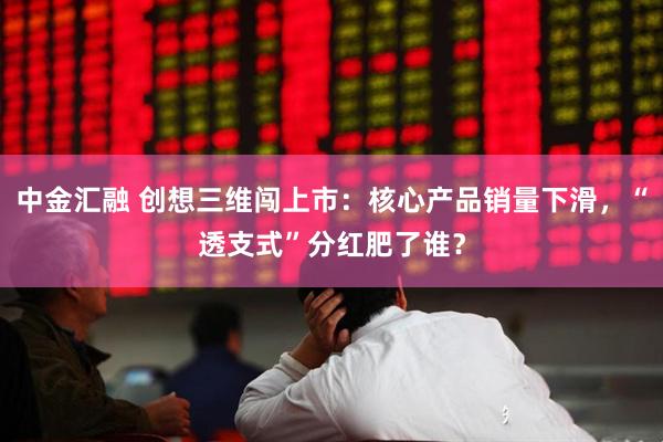 中金汇融 创想三维闯上市：核心产品销量下滑，“透支式”分红肥了谁？