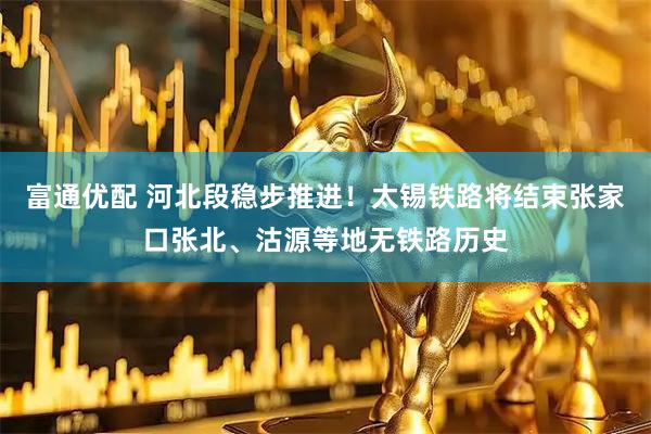 富通优配 河北段稳步推进！太锡铁路将结束张家口张北、沽源等地无铁路历史